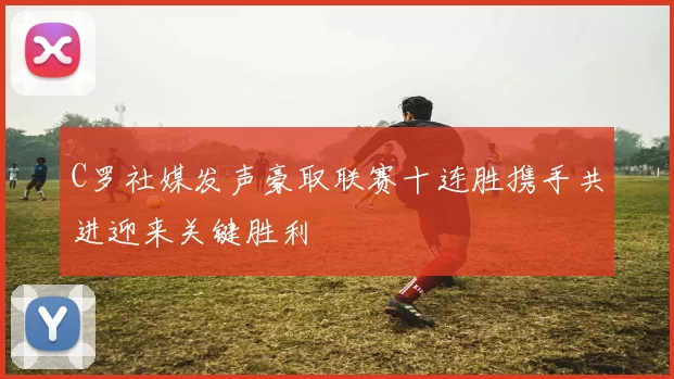 C罗社媒发声豪取联赛十连胜携手共进迎来关键胜利