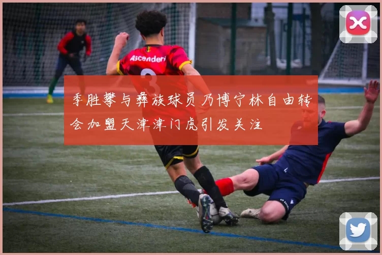 季胜攀与彝族球员乃博宁林自由转会加盟天津津门虎引发关注