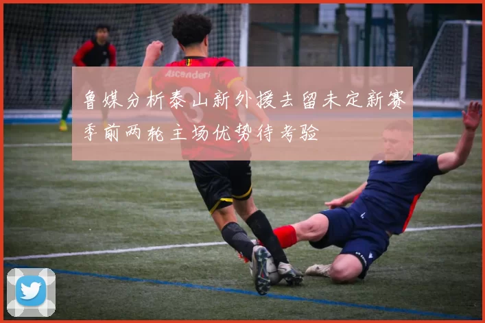鲁媒分析泰山新外援去留未定新赛季前两轮主场优势待考验