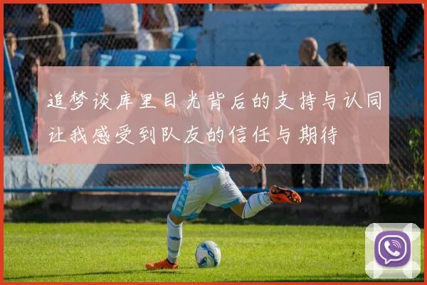 追梦谈库里目光背后的支持与认同让我感受到队友的信任与期待