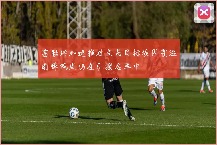 富勒姆加速推进交易目标埃因霍温前锋佩皮仍在引援名单中