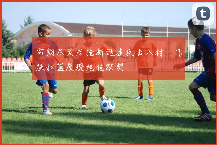 布朗尼灵活抢断迅速反击八村塁飞跃扣篮展现绝佳默契
