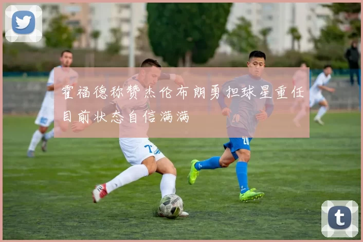 霍福德称赞杰伦布朗勇担球星重任目前状态自信满满