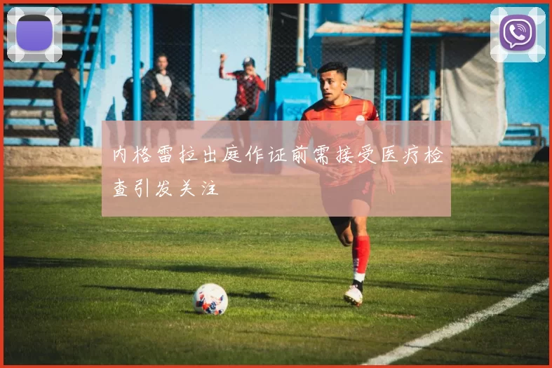 内格雷拉出庭作证前需接受医疗检查引发关注