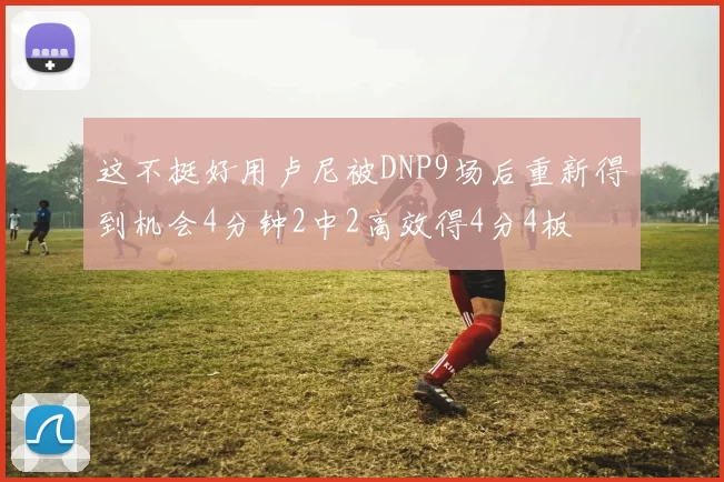 这不挺好用卢尼被DNP9场后重新得到机会4分钟2中2高效得4分4板