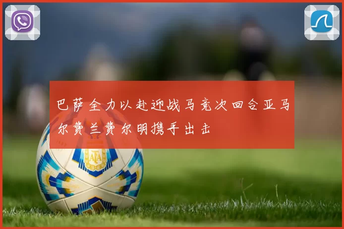 巴萨全力以赴迎战马竞次回合亚马尔费兰费尔明携手出击