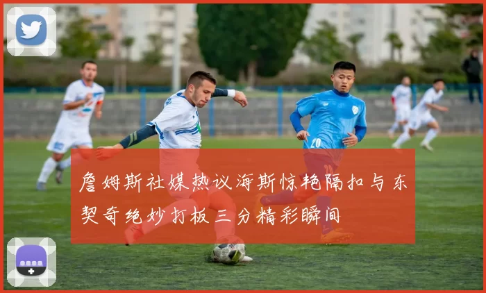 詹姆斯社媒热议海斯惊艳隔扣与东契奇绝妙打板三分精彩瞬间