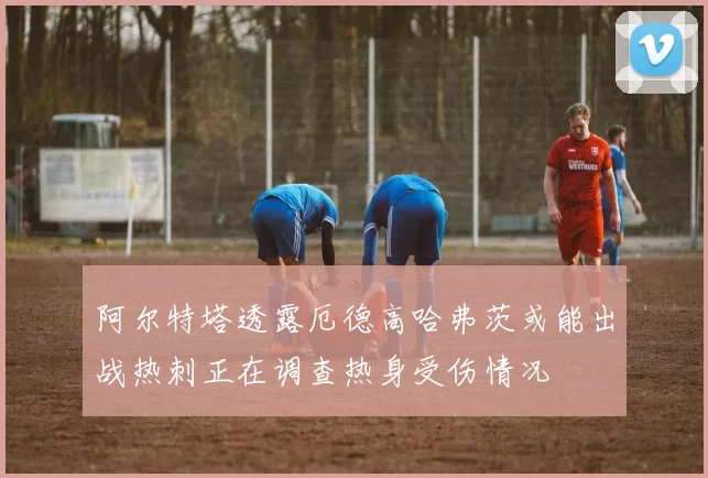 阿尔特塔透露厄德高哈弗茨或能出战热刺正在调查热身受伤情况