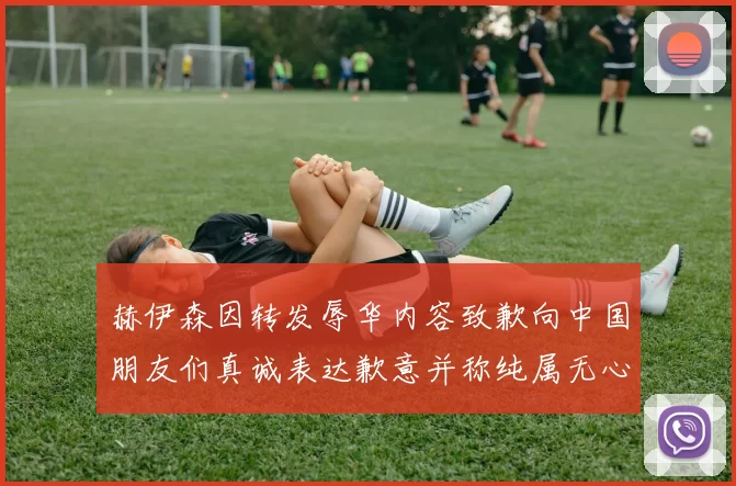 赫伊森因转发辱华内容致歉向中国朋友们真诚表达歉意并称纯属无心之过