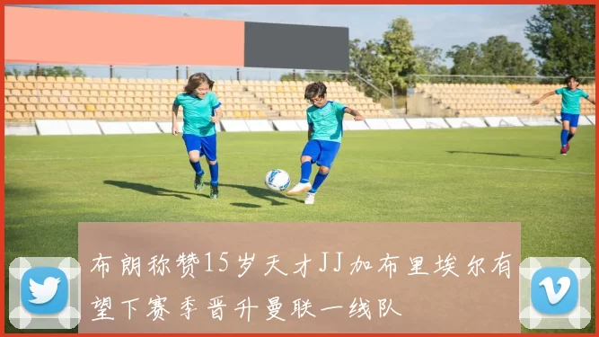 布朗称赞15岁天才JJ加布里埃尔有望下赛季晋升曼联一线队