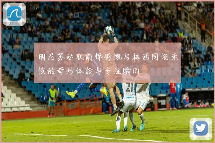 明尼苏达联前锋感慨与梅西同场竞技的奇妙体验与专注瞬间