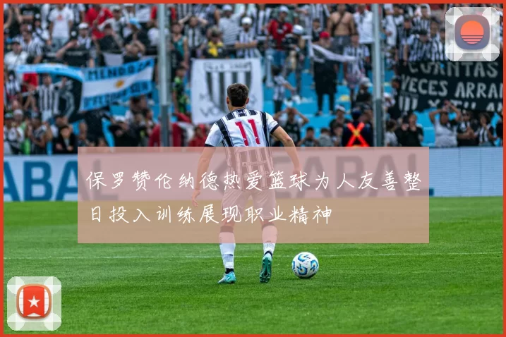 保罗赞伦纳德热爱篮球为人友善整日投入训练展现职业精神