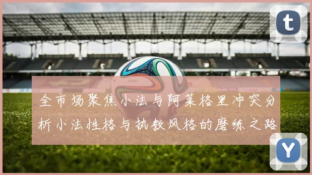 全市场聚焦小法与阿莱格里冲突分析小法性格与执教风格的磨练之路