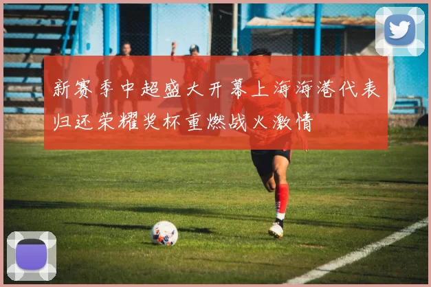 新赛季中超盛大开幕上海海港代表归还荣耀奖杯重燃战火激情