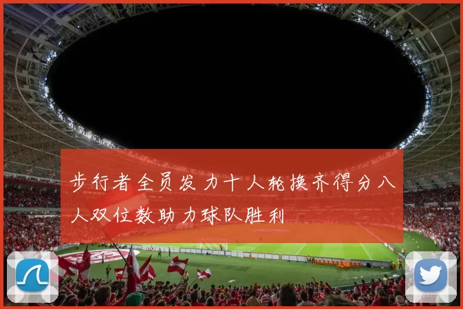 步行者全员发力十人轮换齐得分八人双位数助力球队胜利