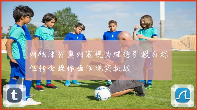 利物浦将奥利塞视为理想引援目标但转会操作面临现实挑战