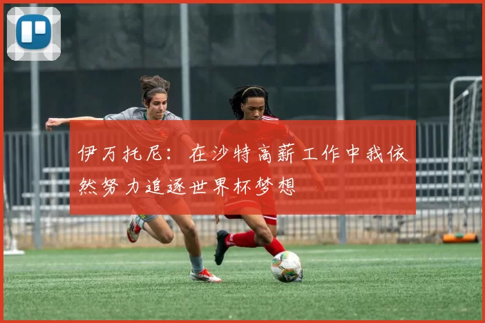 伊万托尼：在沙特高薪工作中我依然努力追逐世界杯梦想