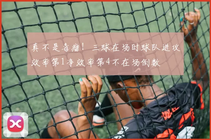 真不是毒瘤！三球在场时球队进攻效率第1净效率第4不在场倒数
