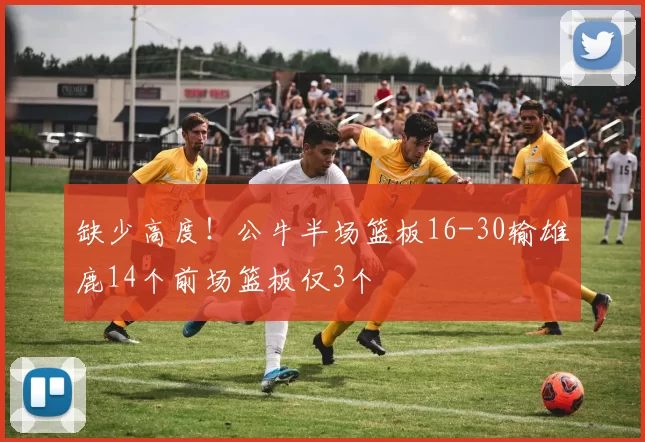 缺少高度！公牛半场篮板16-30输雄鹿14个前场篮板仅3个