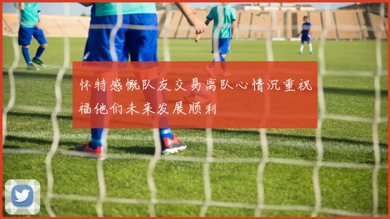 怀特感慨队友交易离队心情沉重祝福他们未来发展顺利