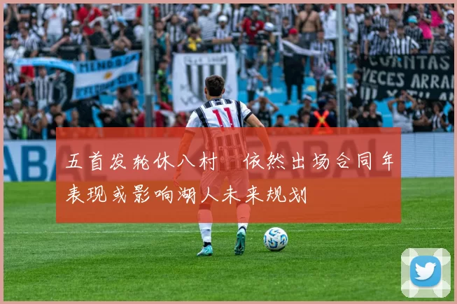 五首发轮休八村塁依然出场合同年表现或影响湖人未来规划