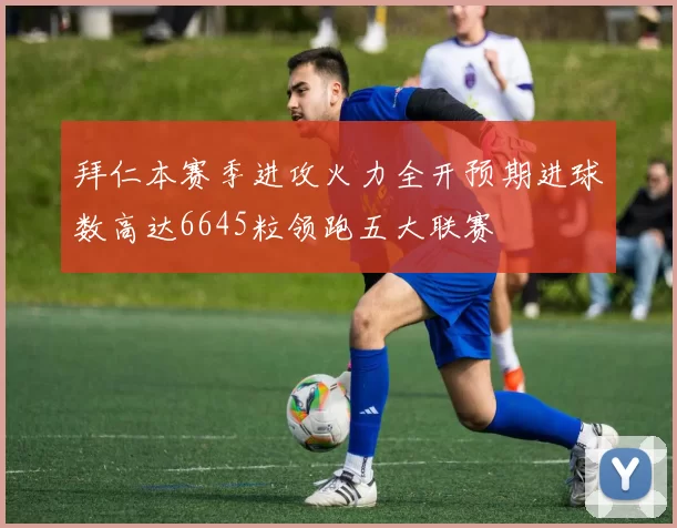 拜仁本赛季进攻火力全开预期进球数高达6645粒领跑五大联赛
