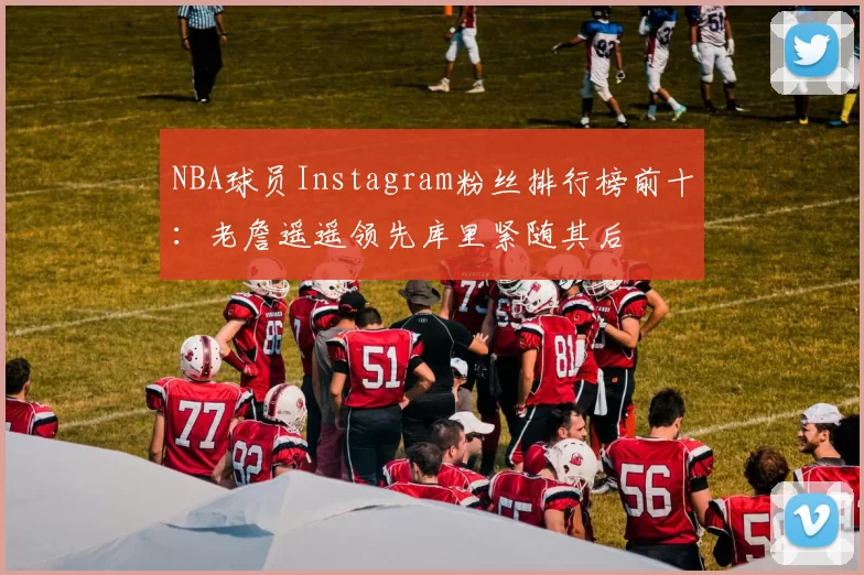 NBA球员Instagram粉丝排行榜前十：老詹遥遥领先库里紧随其后