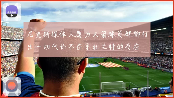 尼克斯媒体人愿为火箭球员群聊付出一切代价不在乎杜兰特的存在