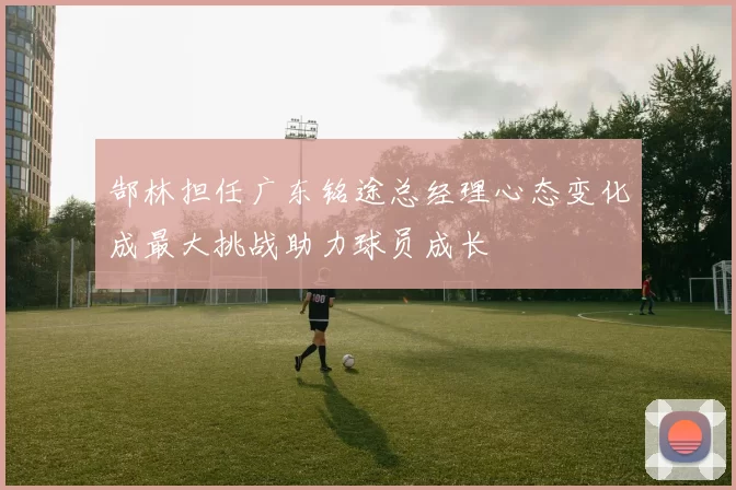 郜林担任广东铭途总经理心态变化成最大挑战助力球员成长